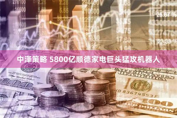 中泽策略 5800亿顺德家电巨头猛攻机器人