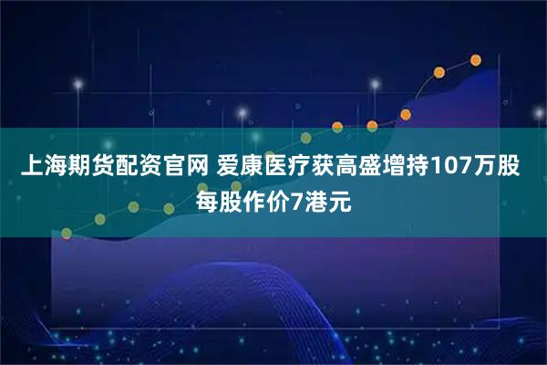 上海期货配资官网 爱康医疗获高盛增持107万股 每股作价7港元