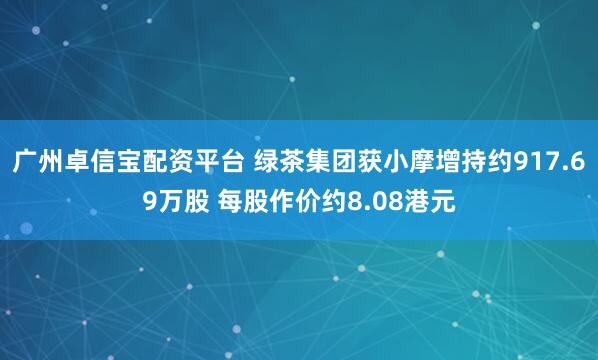 广州卓信宝配资平台 绿茶集团获小摩增持约917.69万股 每股作价约8.08港元
