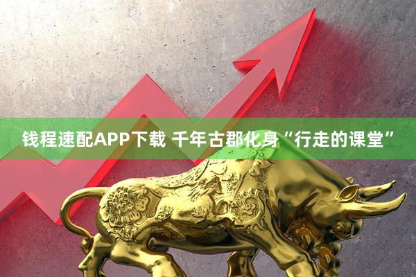 钱程速配APP下载 千年古郡化身“行走的课堂”