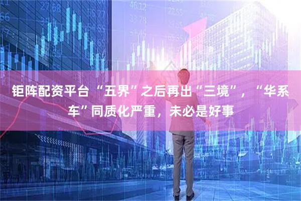 钜阵配资平台 “五界”之后再出“三境”，“华系车”同质化严重，未必是好事