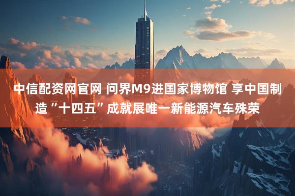 中信配资网官网 问界M9进国家博物馆 享中国制造“十四五”成就展唯一新能源汽车殊荣
