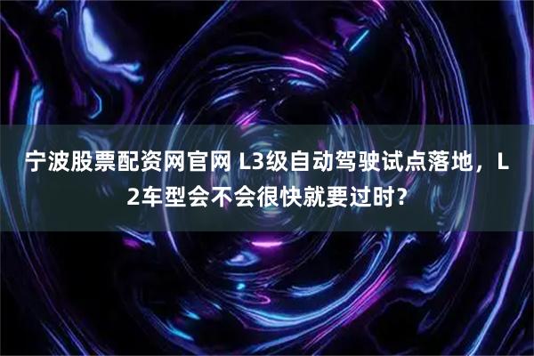 宁波股票配资网官网 L3级自动驾驶试点落地，L2车型会不会很快就要过时？