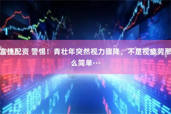 富捷配资 警惕！青壮年突然视力骤降，不是视疲劳那么简单···