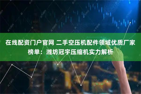 在线配资门户官网 二手空压机配件领域优质厂家榜单：潍坊冠宇压缩机实力解析