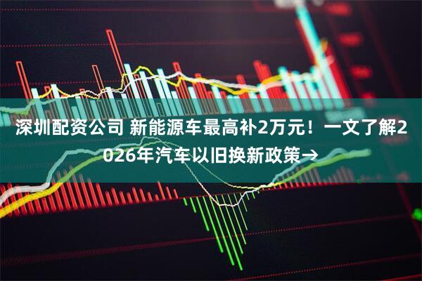 深圳配资公司 新能源车最高补2万元！一文了解2026年汽车以旧换新政策→