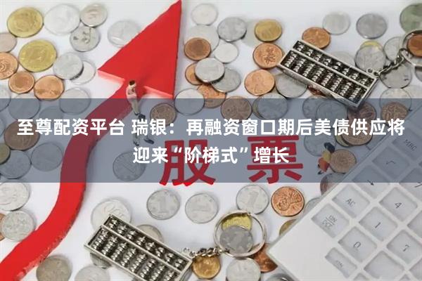 至尊配资平台 瑞银：再融资窗口期后美债供应将迎来“阶梯式”增长