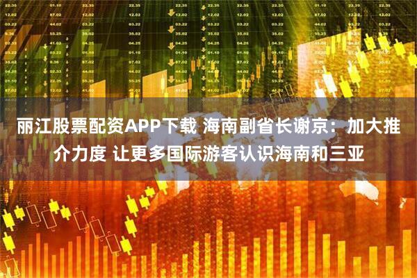 丽江股票配资APP下载 海南副省长谢京：加大推介力度 让更多国际游客认识海南和三亚