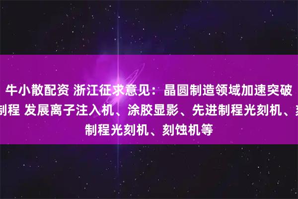 牛小散配资 浙江征求意见：晶圆制造领域加速突破3-7nm制程 发展离子注入机、涂胶显影、先进制程光刻机、刻蚀机等