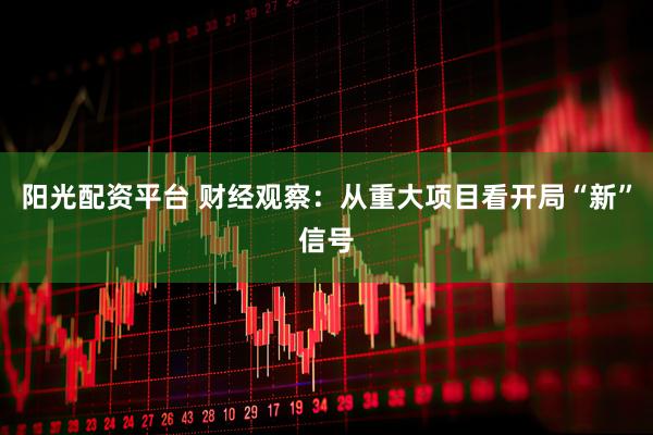 阳光配资平台 财经观察：从重大项目看开局“新”信号