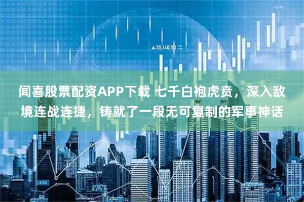 闻喜股票配资APP下载 七千白袍虎贲，深入敌境连战连捷，铸就了一段无可复制的军事神话