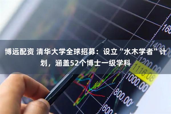 博远配资 清华大学全球招募：设立“水木学者”计划，涵盖52个博士一级学科