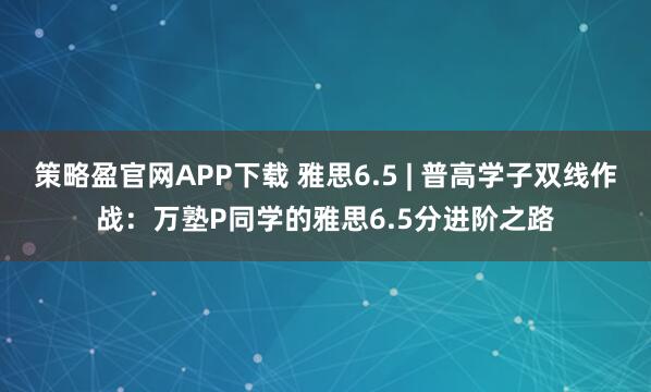 策略盈官网APP下载 雅思6.5 | 普高学子双线作战：万塾P同学的雅思6.5分进阶之路