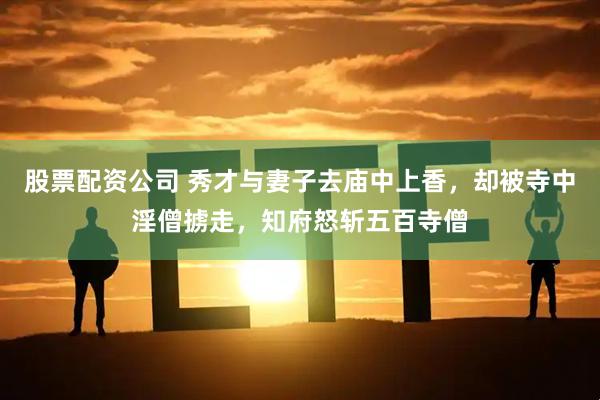 股票配资公司 秀才与妻子去庙中上香，却被寺中淫僧掳走，知府怒斩五百寺僧