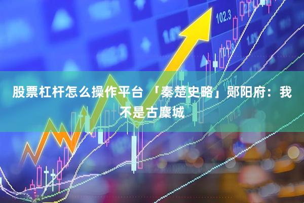 股票杠杆怎么操作平台 「秦楚史略」郧阳府：我不是古麇城