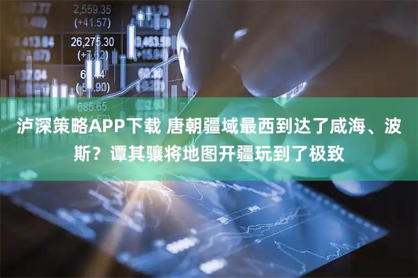 泸深策略APP下载 唐朝疆域最西到达了咸海、波斯？谭其骧将地图开疆玩到了极致