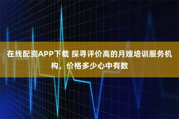 在线配资APP下载 探寻评价高的月嫂培训服务机构，价格多少心中有数