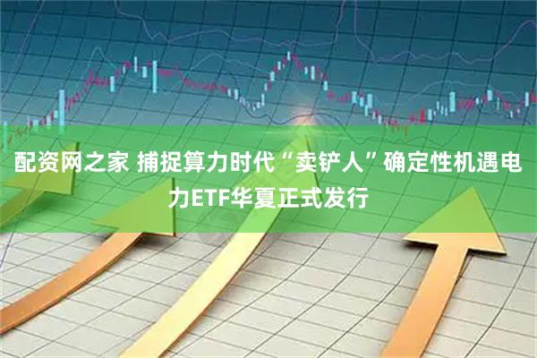 配资网之家 捕捉算力时代“卖铲人”确定性机遇电力ETF华夏正式发行