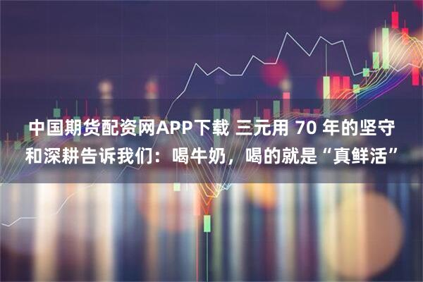 中国期货配资网APP下载 三元用 70 年的坚守和深耕告诉我们：喝牛奶，喝的就是“真鲜活”