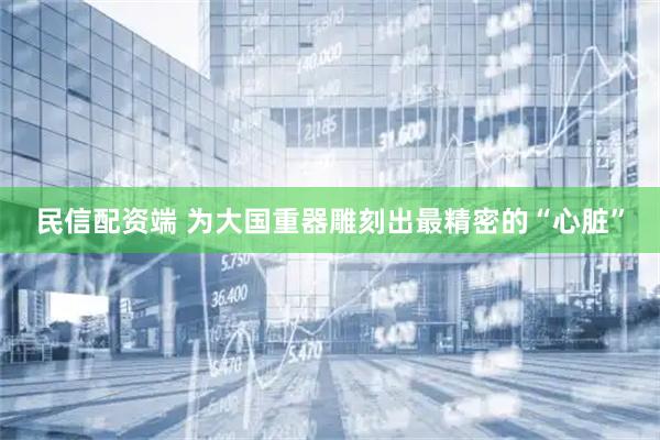 民信配资端 为大国重器雕刻出最精密的“心脏”