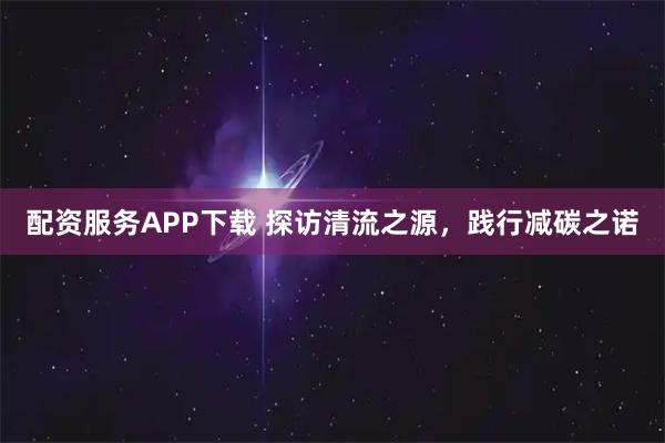 配资服务APP下载 探访清流之源，践行减碳之诺
